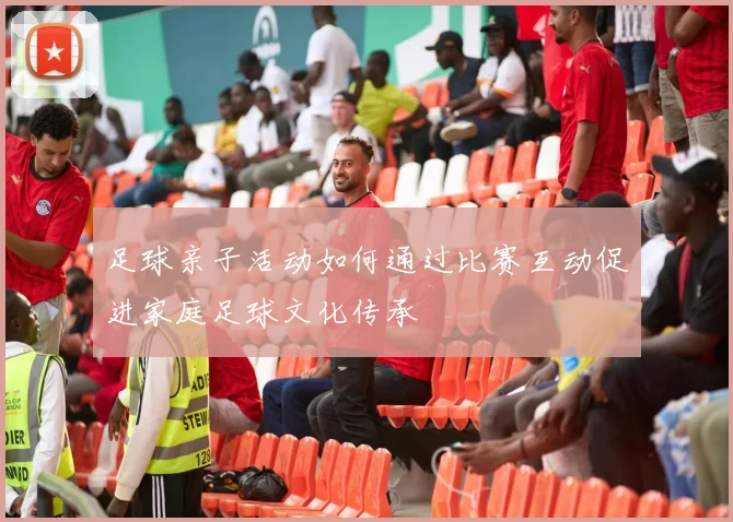 足球亲子活动如何通过比赛互动促进家庭足球文化传承