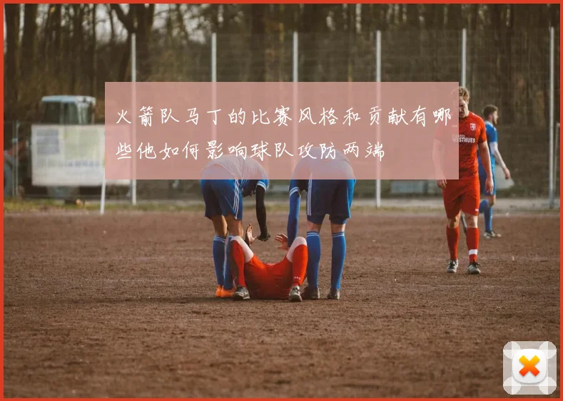 火箭队马丁的比赛风格和贡献有哪些他如何影响球队攻防两端