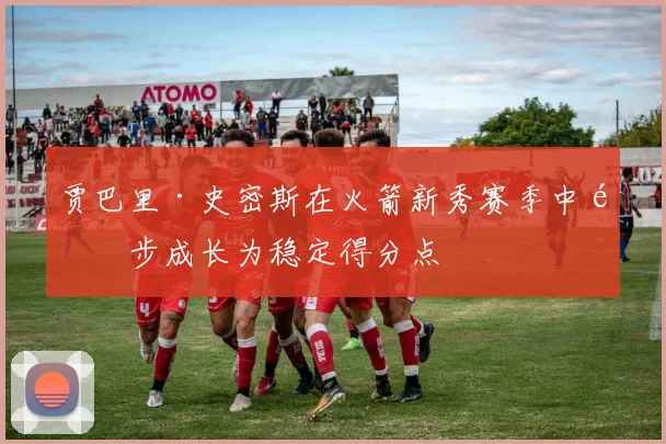 贾巴里·史密斯在火箭新秀赛季中逐步成长为稳定得分点