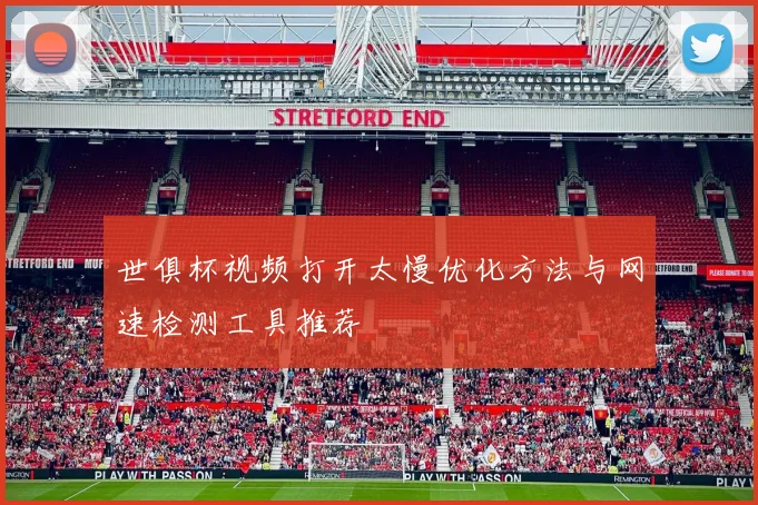 世俱杯视频打开太慢优化方法与网速检测工具推荐