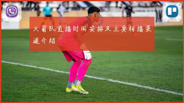 火箭队直播时间安排及主要转播渠道介绍