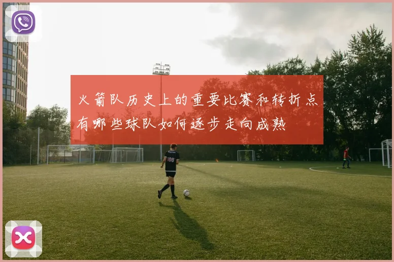 火箭队历史上的重要比赛和转折点有哪些球队如何逐步走向成熟