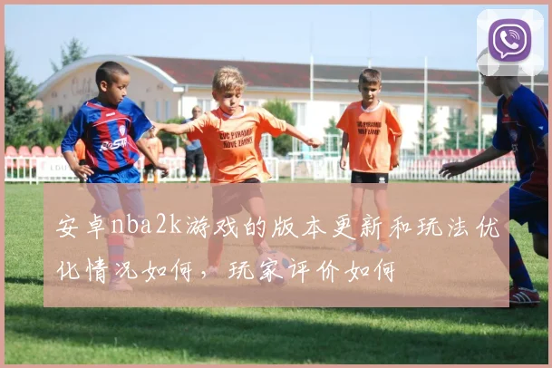 安卓nba2k游戏的版本更新和玩法优化情况如何，玩家评价如何